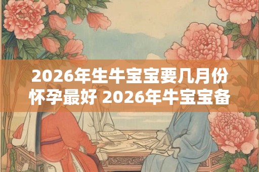2026年生牛宝宝要几月份怀孕最好 2026年牛宝宝备孕表 2026年生牛宝宝要几月份怀孕最好 2026年牛宝宝备孕表