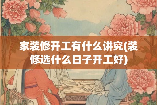 家装修开工有什么讲究(装修选什么日子开工好)