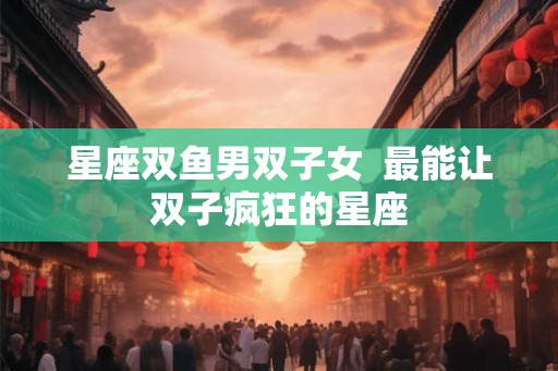 星座双鱼男双子女  最能让双子疯狂的星座