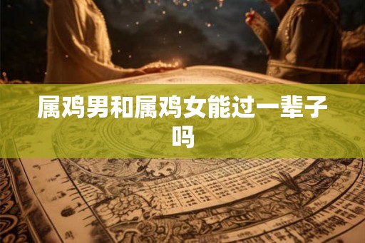 属鸡男和属鸡女能过一辈子吗