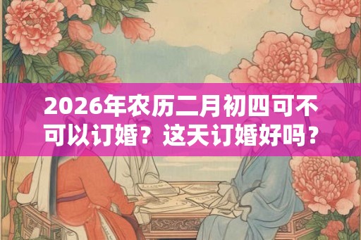 2026年农历二月初四可不可以订婚？这天订婚好吗？