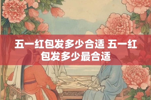 五一红包发多少合适 五一红包发多少最合适