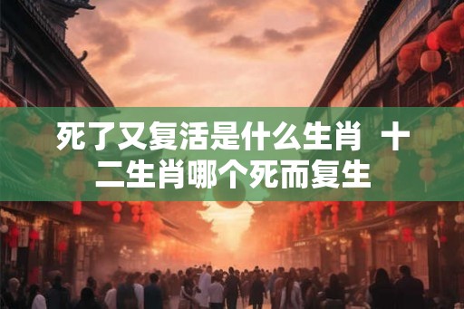 死了又复活是什么生肖  十二生肖哪个死而复生