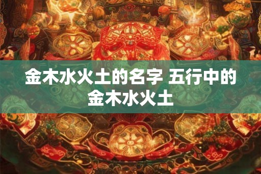 金木水火土的名字 五行中的金木水火土 金木水火土的名字 五行中的金木水火土