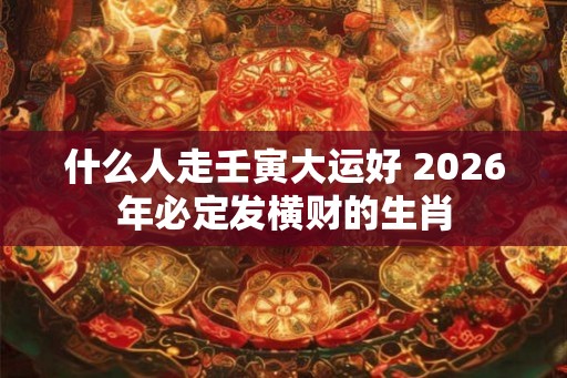 什么人走壬寅大运好 2026年必定发横财的生肖