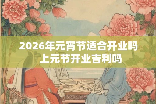 2026年元宵节适合开业吗  上元节开业吉利吗