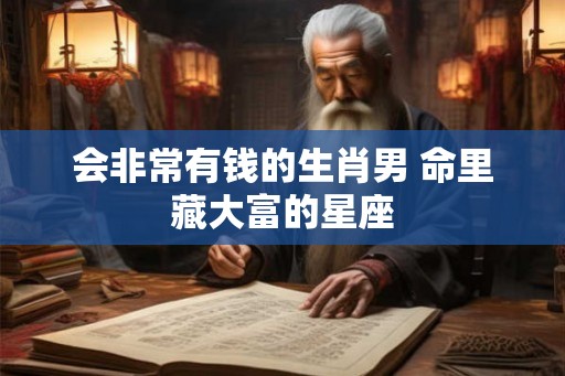 会非常有钱的生肖男 命里藏大富的星座 会非常有钱的生肖男 命里藏大富的星座