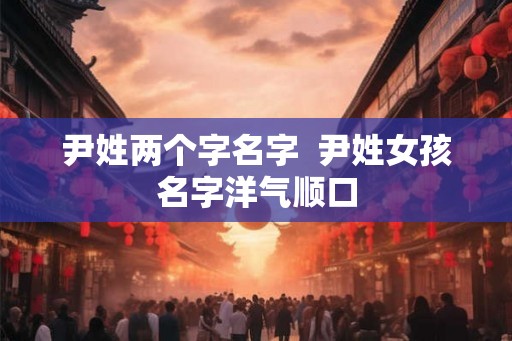 尹姓两个字名字 尹姓女孩名字洋气顺口 尹姓两个字名字 尹姓女孩名字洋气顺口
