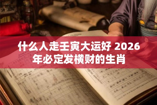 什么人走壬寅大运好 2026年必定发横财的生肖 什么人走壬寅大运好 2026年必定发横财的生肖