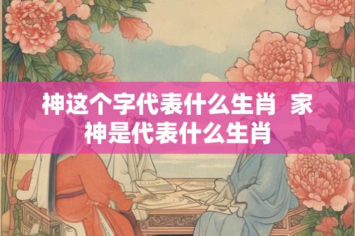 神这个字代表什么生肖  家神是代表什么生肖