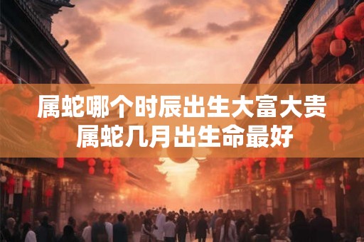 属蛇哪个时辰出生大富大贵 属蛇几月出生命最好