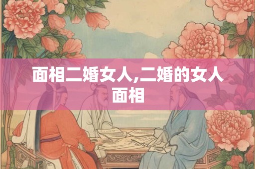 面相二婚女人,二婚的女人面相 面相二婚女人,二婚的女人面相