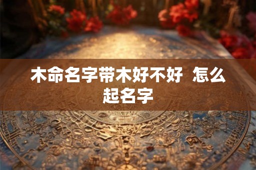 木命名字带木好不好 怎么起名字 木命名字带木好不好 怎么起名字