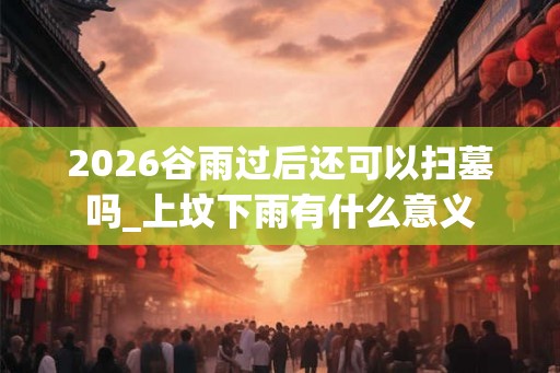 2026谷雨过后还可以扫墓吗_上坟下雨有什么意义 2026谷雨过后还可以扫墓吗_上坟下雨有什么意义
