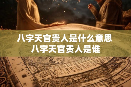 八字天官贵人是什么意思 八字天官贵人是谁 八字天官贵人是什么意思 八字天官贵人是谁