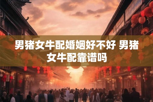 男猪女牛配婚姻好不好 男猪女牛配靠谱吗