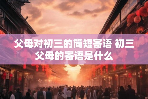 父母对初三的简短寄语 初三父母的寄语是什么 父母对初三的简短寄语 初三父母的寄语是什么