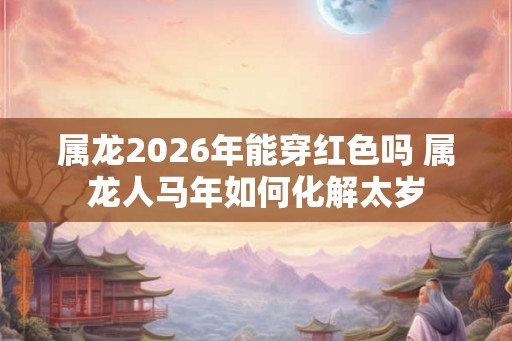 属龙2026年能穿红色吗 属龙人马年如何化解太岁