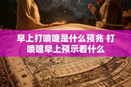 早上打喷嚏是什么预兆 打喷嚏早上预示着什么