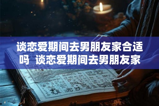 谈恋爱期间去男朋友家合适吗  谈恋爱期间去男朋友家合适吗