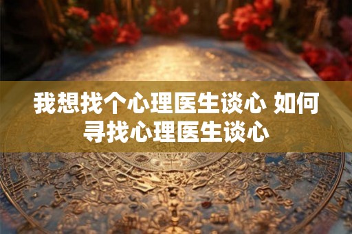 我想找个心理医生谈心 如何寻找心理医生谈心