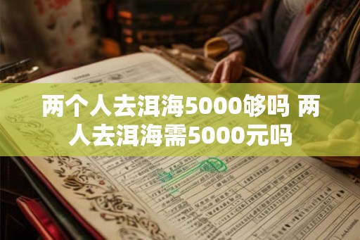 两个人去洱海5000够吗 两人去洱海需5000元吗