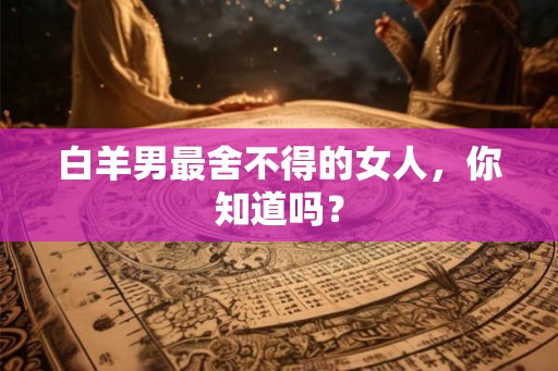 白羊男最舍不得的女人,你知道吗? 白羊男最舍不得的女人,你知道吗?