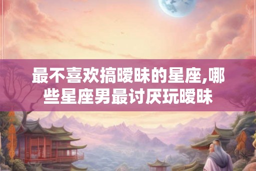 最不喜欢搞暧昧的星座,哪些星座男最讨厌玩暧昧