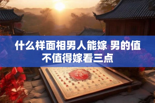 什么样面相男人能嫁 男的值不值得嫁看三点