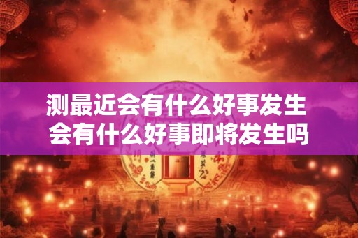 测最近会有什么好事发生 会有什么好事即将发生吗