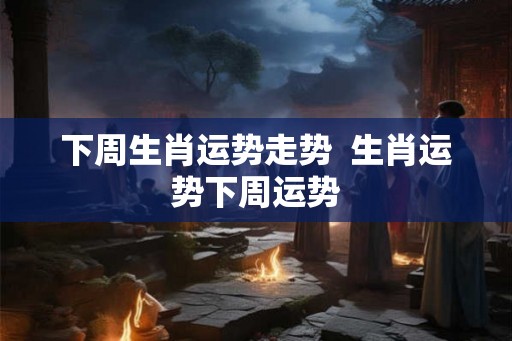 下周生肖运势走势  生肖运势下周运势