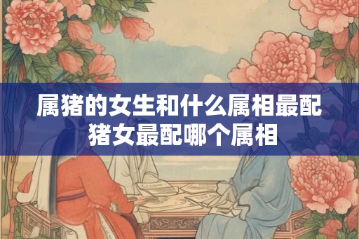 属猪的女生和什么属相最配 猪女最配哪个属相 属猪的女生和什么属相最配 猪女最配哪个属相
