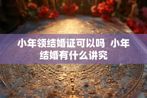 小年领结婚证可以吗 小年结婚有什么讲究 小年领结婚证可以吗 小年结婚有什么讲究