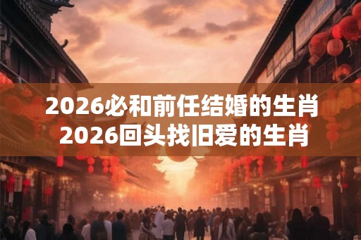 2026必和前任结婚的生肖 2026回头找旧爱的生肖