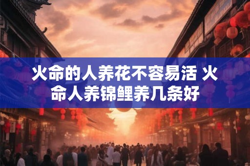 火命的人养花不容易活 火命人养锦鲤养几条好