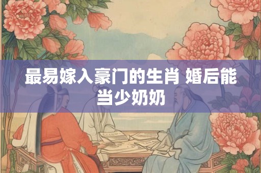 最易嫁入豪门的生肖 婚后能当少奶奶