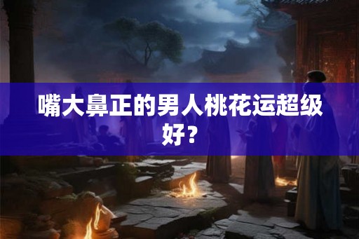 嘴大鼻正的男人桃花运超级好？