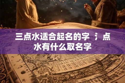 三点水适合起名的字 氵点水有什么取名字 三点水适合起名的字 氵点水有什么取名字