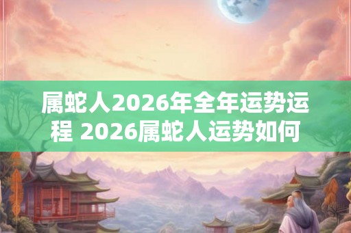 属蛇人2026年全年运势运程 2026属蛇人运势如何