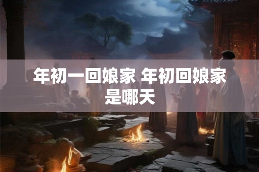 年初一回娘家 年初回娘家是哪天 年初一回娘家 年初回娘家是哪天