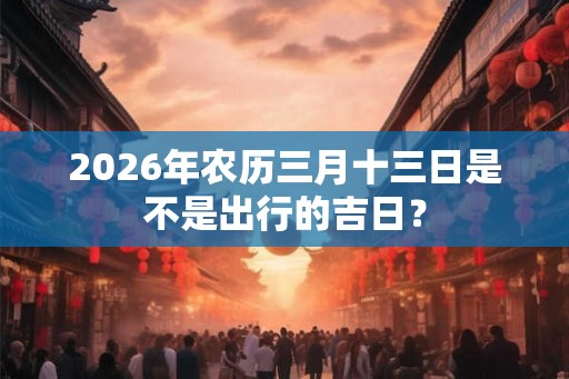 2026年农历三月十三日是不是出行的吉日？