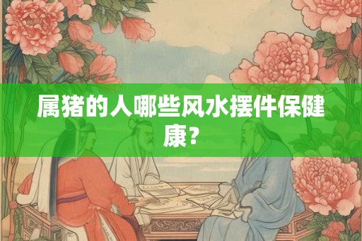 属猪的人哪些风水摆件保健康？