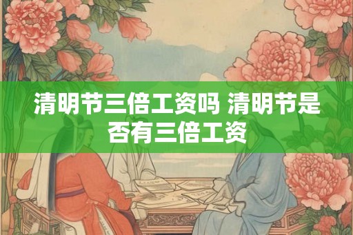 清明节三倍工资吗 清明节是否有三倍工资 清明节三倍工资吗 清明节是否有三倍工资