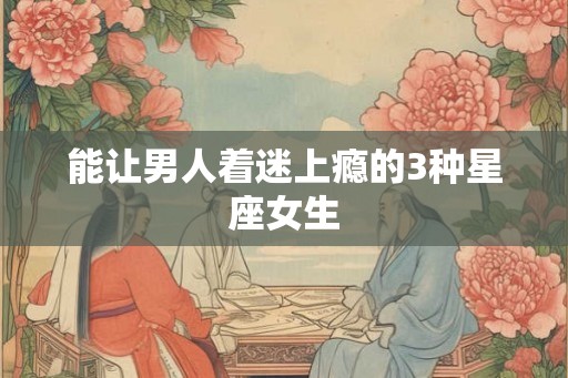 能让男人着迷上瘾的3种星座女生