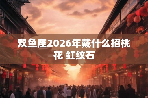 双鱼座2026年戴什么招桃花 红纹石