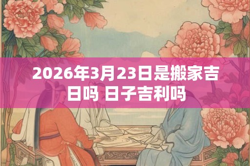 2026年3月23日是搬家吉日吗 日子吉利吗