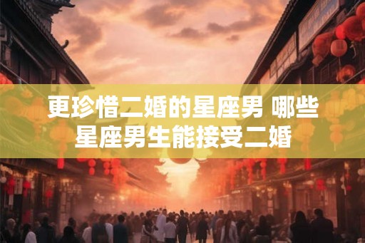 更珍惜二婚的星座男 哪些星座男生能接受二婚 更珍惜二婚的星座男 哪些星座男生能接受二婚