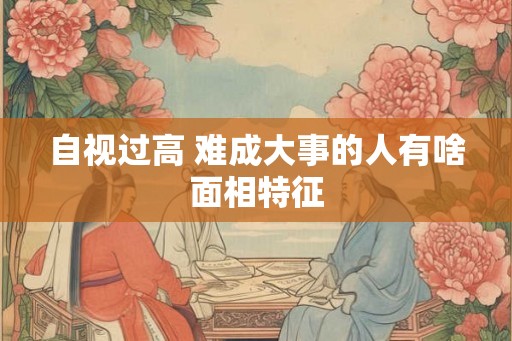 自视过高 难成大事的人有啥面相特征
