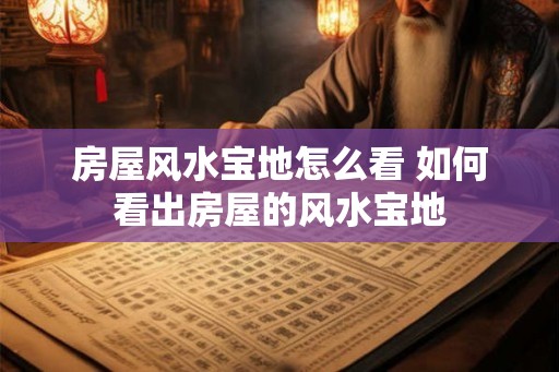 房屋风水宝地怎么看 如何看出房屋的风水宝地