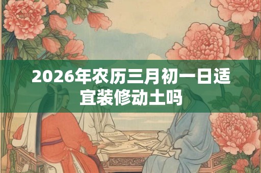 2026年农历三月初一日适宜装修动土吗 2026年农历三月初一日适宜装修动土吗